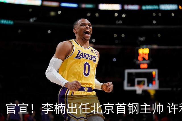官宣！李楠出任北京首钢主帅 许利民担任总教练